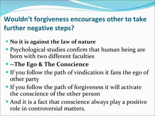 Wouldn’t forgiveness encourages other to take further negative steps? No it is against the law of nature Psychological studies confirm that human being are born with two different faculties --The Ego & The Conscience If you follow the path of vindication it fans the ego of other party If you follow the path of forgiveness it will activate the conscience of the other person And it is a fact that conscience always play a positive role in controversial matters.  