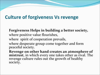Culture of forgiveness Vs revenge Forgiveness Helps in building a better society,  where positive value flourishes, where  spirit of cooperation prevails, where desperate group come together and form peaceful society. Revenge on other hand creates an atmosphere of mistrust , in which every one takes other as rival. The revenge culture rules out the growth of healthy society.  