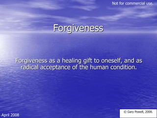 Forgiveness
Forgiveness as a healing gift to oneself, and as
radical acceptance of the human condition.
© Gary Powell, 2008.
April 2008
Not for commercial use.
 