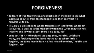 FORGIVENESS
• To learn of true forgiveness, one must look in the Bible to see what
God says about it, from His standpoint and then see what He
requires us to do.
• Ps 32:1-2 1 Blessed is he whose transgression is forgiven, whose sin
is covered. 2 Blessed is the man unto whom the LORD imputeth not
iniquity, and in whose spirit there is no guile. KJV
• Luke 7:47-48 47 Wherefore I say unto thee, Her sins, which are
many, are forgiven; for she loved much: but to whom little is
forgiven, the same loveth little. 48 And he said unto her, Thy sins are
forgiven. KJV
6/24/2020 1
 