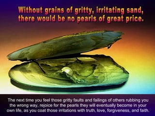 The next time you feel those gritty faults and failings of others rubbing you
the wrong way, rejoice for the pearls they will eventually become in your
own life, as you coat those irritations with truth‚ love, forgiveness, and faith.
 