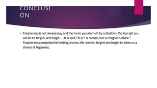 CONCLUSI
ON
• Forgivenessis not alwayseasy and the more you are hurt by asituation,the less apt you
will be to forgive and forget. ...It is said,“To err is human, but to forgive is divine.”
Forgivenesscompletesthe healing process.We need to forgiveand forgetto allow us a
chanceathappiness.
 