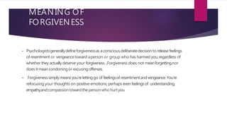 MEANING OF
FORGIVENESS
• Psychologistsgenerallydefineforgivenessas aconscious,deliberatedecisionto releasefeelings
of resentment or vengeancetoward aperson or group who has harmed you,regardless of
whether they actually deserve your forgiveness. ...Forgiveness does not meanforgetting,nor
doesit meancondoningor excusingoffenses.
• Forgivenesssimplymeansyou’relettinggo of feelingsof resentmentandvengeance.You’re
refocusing your thoughts on positive emotions; perhaps evenfeelingsof understanding,
empathy,andcompassiontowardthepersonwho hurtyou.
 
