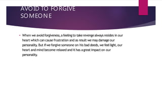 AVOID TO FORGIVE
SOMEONE
• When we avoid forgiveness,afeelingto take revengealwaysresides in our
heart which can cause frustration and as result we may damage our
personality. But ifwe forgive someone on his bad deeds, we feel light, our
heart and mind become relaxed and it has agreat impact on our
personality.
 