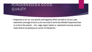 FORGIVENESS ISA GOOD
QUALITY
• Forgiveness is for our own growth and happiness.When we hold on to hurt, pain,
resentment,and angerit harms us far more thanit harmsthe offender
.Forgivenessfrees
us to live in the present. ...Our anger
, regret, hatred, or resentment towards someone
means thatwe are givingupour power to thatperson.
 