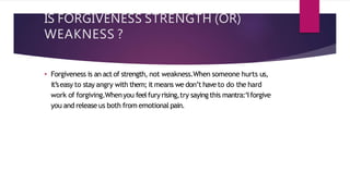 IS FORGIVENESS STRENGTH (OR)
WEAKNESS ?
• Forgiveness is an act of strength, not weakness.When someone hurts us,
it’seasy to stay angry with them; it means we don’t haveto do the hard
work of forgiving.Whenyou feelfury rising,try saying this mantra:‘Iforgive
you and release us both from emotionalpain.
 