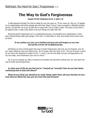 Nothing’s Too Hard for God / Forgiveness                           (1.4)




                  The Way to God’s Forgiveness
                              Isaiah 43:25; Hebrews 8:12; 1 John 1:9

    A self-imposed principle I’ve tried to abide by over the years is, “If you mess up, ‘fess up.” It applies
to my relationships with other people and with God. When I know I have wronged or offended another
person, it’s hard for me to go on with life as usual until I try to make it right. The same is true when I
sin against God; I make every effort to be sure things are right with Him.

   Receiving God’s forgiveness isn’t a complicated process; it’s probably less complicated, in fact,
than making things right with people. First John 1:9 describes in clear and simple terms what must
be done.

            If we confess our sins, he is faithful and just and will forgive us our sins
                           and purify us from all unrighteousness.

   Admitting we have sinned opens the way to God’s forgiveness. Not only are we forgiven, but we
are made righteous and pure before Him. He no longer sees the stain of sin. This act of grace is done
by our God, who declares in Isaiah 43:25, “I, even I, am he who blots out your transgressions, for
my own sake, and remembers your sins no more.”

   So, if you’ve messed up, take a moment to honestly and sincerely confess your sin, and open the
way to God’s great forgiveness.


   In what area of life do you feel you’ve “messed up” recently? How do you feel about
confessing that to God and others?

   What do you think you should do to make things right? How will your decision to turn
from that sin affect the way you live from this day forward?
 