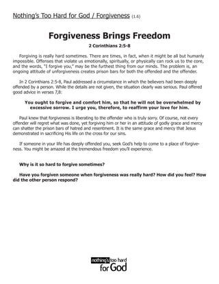 Nothing’s Too Hard for God / Forgiveness                        (1.6)




                   Forgiveness Brings Freedom
                                        2 Corinthians 2:5-8

   Forgiving is really hard sometimes. There are times, in fact, when it might be all but humanly
impossible. Offenses that violate us emotionally, spiritually, or physically can rock us to the core,
and the words, “I forgive you,” may be the furthest thing from our minds. The problem is, an
ongoing attitude of unforgiveness creates prison bars for both the offended and the offender.

    In 2 Corinthians 2:5-8, Paul addressed a circumstance in which the believers had been deeply
offended by a person. While the details are not given, the situation clearly was serious. Paul offered
good advice in verses 7,8:

      You ought to forgive and comfort him, so that he will not be overwhelmed by
        excessive sorrow. I urge you, therefore, to reaffirm your love for him.

    Paul knew that forgiveness is liberating to the offender who is truly sorry. Of course, not every
offender will regret what was done, yet forgiving him or her in an attitude of godly grace and mercy
can shatter the prison bars of hatred and resentment. It is the same grace and mercy that Jesus
demonstrated in sacrificing His life on the cross for our sins.

   If someone in your life has deeply offended you, seek God’s help to come to a place of forgive-
ness. You might be amazed at the tremendous freedom you’ll experience.


   Why is it so hard to forgive sometimes?

   Have you forgiven someone when forgiveness was really hard? How did you feel? How
did the other person respond?
 