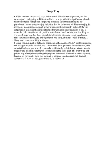 Deep Play
Clifford Geertz s essay Deep Play: Notes on the Balinese Cockfight analyzes the
meaning of cockfighting in Balinese culture. He argues that the significance of such
tradition extends further than simply the monetary value that it brings to the
participants, or the temporary joy and pride that the owner and his kinsmen enjoy. It
represents masculinity, personal network, and, most importantly, status. Different
outcomes of a cockfighting match bring either elevation or degradation of one s
status. In order to maintain his position in the hierarchical society, one is willing to
work with everyone that share his belief, which is to win. As a result, people, and
their statuses and faiths, are tied together in one unity, and their social hierarchy...
Show more content on Helpwriting.net ...
It is our common goal of defeating opponents and enhancing UCLA s athletic ranking
that brought us closer to each other. In addition, the hope to rise in social status, both
as individuals and as a school, constantly reaffirms the belief that we wish to remain
together and assist one another in accomplishing the same goal. The crazy blue and
yellow wig of the person leading the pregame chant does not seem so crazy anymore,
because we now understand that such act is not pure entertainment, but it actually
contributes to the well being and harmony of the UCLA
 