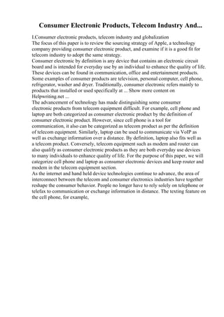 Consumer Electronic Products, Telecom Industry And...
I.Consumer electronic products, telecom industry and globalization
The focus of this paper is to review the sourcing strategy of Apple, a technology
company providing consumer electronic product, and examine if it is a good fit for
telecom industry to adopt the same strategy.
Consumer electronic by definition is any device that contains an electronic circuit
board and is intended for everyday use by an individual to enhance the quality of life.
These devices can be found in communication, office and entertainment products.
Some examples of consumer products are television, personal computer, cell phone,
refrigerator, washer and dryer. Traditionally, consumer electronic refers mainly to
products that installed or used specifically at ... Show more content on
Helpwriting.net ...
The advancement of technology has made distinguishing some consumer
electronic products from telecom equipment difficult. For example, cell phone and
laptop are both categorized as consumer electronic product by the definition of
consumer electronic product. However, since cell phone is a tool for
communication, it also can be categorized as telecom product as per the definition
of telecom equipment. Similarly, laptop can be used to communicate via VoIP as
well as exchange information over a distance. By definition, laptop also fits well as
a telecom product. Conversely, telecom equipment such as modem and router can
also qualify as consumer electronic products as they are both everyday use devices
to many individuals to enhance quality of life. For the purpose of this paper, we will
categorize cell phone and laptop as consumer electronic devices and keep router and
modem in the telecom equipment section.
As the internet and hand held device technologies continue to advance, the area of
interconnect between the telecom and consumer electronics industries have together
reshape the consumer behavior. People no longer have to rely solely on telephone or
telefax to communication or exchange information in distance. The texting feature on
the cell phone, for example,
 