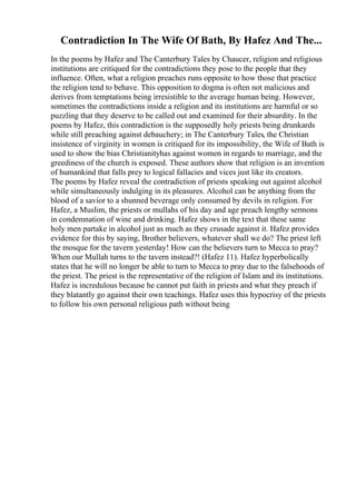 Contradiction In The Wife Of Bath, By Hafez And The...
In the poems by Hafez and The Canterbury Tales by Chaucer, religion and religious
institutions are critiqued for the contradictions they pose to the people that they
influence. Often, what a religion preaches runs opposite to how those that practice
the religion tend to behave. This opposition to dogma is often not malicious and
derives from temptations being irresistible to the average human being. However,
sometimes the contradictions inside a religion and its institutions are harmful or so
puzzling that they deserve to be called out and examined for their absurdity. In the
poems by Hafez, this contradiction is the supposedly holy priests being drunkards
while still preaching against debauchery; in The Canterbury Tales, the Christian
insistence of virginity in women is critiqued for its impossibility, the Wife of Bath is
used to show the bias Christianityhas against women in regards to marriage, and the
greediness of the church is exposed. These authors show that religion is an invention
of humankind that falls prey to logical fallacies and vices just like its creators.
The poems by Hafez reveal the contradiction of priests speaking out against alcohol
while simultaneously indulging in its pleasures. Alcohol can be anything from the
blood of a savior to a shunned beverage only consumed by devils in religion. For
Hafez, a Muslim, the priests or mullahs of his day and age preach lengthy sermons
in condemnation of wine and drinking. Hafez shows in the text that these same
holy men partake in alcohol just as much as they crusade against it. Hafez provides
evidence for this by saying, Brother believers, whatever shall we do? The priest left
the mosque for the tavern yesterday! How can the believers turn to Mecca to pray?
When our Mullah turns to the tavern instead?! (Hafez 11). Hafez hyperbolically
states that he will no longer be able to turn to Mecca to pray due to the falsehoods of
the priest. The priest is the representative of the religion of Islam and its institutions.
Hafez is incredulous because he cannot put faith in priests and what they preach if
they blatantly go against their own teachings. Hafez uses this hypocrisy of the priests
to follow his own personal religious path without being
 