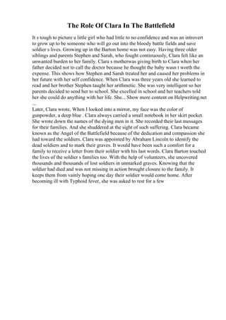 The Role Of Clara In The Battlefield
It s tough to picture a little girl who had little to no confidence and was an introvert
to grow up to be someone who will go out into the bloody battle fields and save
soldier s lives. Growing up in the Barton home was not easy. Having three older
siblings and parents Stephen and Sarah, who fought continuously, Clara felt like an
unwanted burden to her family. Clara s motherwas giving birth to Clara when her
father decided not to call the doctor because he thought the baby wasn t worth the
expense. This shows how Stephen and Sarah treated her and caused her problems in
her future with her self confidence. When Clara was three years old she learned to
read and her brother Stephen taught her arithmetic. She was very intelligent so her
parents decided to send her to school. She excelled in school and her teachers told
her she could do anything with her life. She... Show more content on Helpwriting.net
...
Later, Clara wrote, When I looked into a mirror, my face was the color of
gunpowder, a deep blue . Clara always carried a small notebook in her skirt pocket.
She wrote down the names of the dying men in it. She recorded their last messages
for their families. And she shuddered at the sight of such suffering. Clara became
known as the Angel of the Battlefield because of the dedication and compassion she
had toward the soldiers. Clara was appointed by Abraham Lincoln to identify the
dead soldiers and to mark their graves. It would have been such a comfort for a
family to receive a letter from their soldier with his last words. Clara Barton touched
the lives of the soldier s families too. With the help of volunteers, she uncovered
thousands and thousands of lost soldiers in unmarked graves. Knowing that the
soldier had died and was not missing in action brought closure to the family. It
keeps them from vainly hoping one day their soldier would come home. After
becoming ill with Typhoid fever, she was asked to rest for a few
 