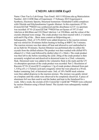 CM2191 A0111185R Expt3
Name: Chen Yao Le Lab Group: Tues Email: A0111185@nus.edu.sg Matriculation
Number: A0111185R Date of Experiment: 17 February 2015 Experiment 6:
Synthesis, Electronic Spectra, Structural Isomerism: Octahedral Co(III) complexes
with Chloride and Ethylenediamine Ligands Abstract: In this experiment, О”/О›
[Co(en)3]Cl3в€™4H2O was synthesized and the absorbance in UV vis spectrum
was recorded. О”/О› [Co(en)3]Cl3в€™4H2O has an Оµmax of 197.33 mol
1dm3cm at 466.00nm and 210.39mol 1dm3cm 1 at 338.00nm. and the colour of the
crystals obtained were orange. The crude product was then reacted with L (+) tartaric
acid and 0.59g of the... Show more content on Helpwriting.net ...
Subsequently, 10mL of 3.5% H2O2 were added dropwise to the reaction mixture
and was stirred for 20 minutes before heating to boiling at 80В°C for 5 minutes.
The reaction mixture was then taken off heat and allowed to cool undisturbed in
an ice bath for 30 minutes. Suction filtration was performed after to collect the
crystals from the chilled solution The product was then washed with chilled 95%
ethanol (2 x 15mL) and followed by diethyl ether (2 x 10mL). The crude product
was then left to dry before recording the yield. 20mg of the crude product is then
accurately weighed out and dissolved in deionized water in a 25mL volumetric
flask. Deionized water was added to the volumetric flask to the mark and the UV
vis absorption spectrum of the crude product was recorded. Part 2: Resolution of
Racemic О”/О› [Co(en)3]Cl3 complexes 1.3g of crude product obtained from part
1, 0.81g of L (+) Tartaric acid and a magnetic stirrer bar were placed in a 50 mL
beaker containing 2mL of deionized water. 5mL of 10% NaOH stock solution
were then added dropwise to the reaction mixture. The mixture was gently stirred
on a hotplate until the solids were observed to be completely dissolved. A piece of
aluminum foil was then used to seal the beaker and kept in the fumehood for a
week. After a week, the crystals of [О› Co(en)3][(+) tart]Clв€™5H2O were collected
by suction filtration using a Hirsch funnel. The crystals were subsequently washed
with 3 Г—
 