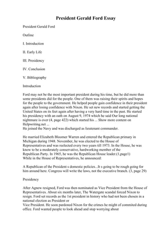 President Gerald Ford Essay
President Gerald Ford
Outline
I. Introduction
II. Early Life
III. Presidency
IV. Conclusion
V. Bibliography
Introduction
Ford may not be the most important president during his time, but he did more than
some presidents did for the people. One of them was raising their spirits and hopes
for the people to the government. He helped people gain confidence in their president
again after losing confidence with Nixon. He set new records and started getting the
United States on its feet again after having a very hard time in the past. He started
his presidency with an oath on August 9, 1974 which he said Our long national
nightmare is over (4, page 422) which started his ... Show more content on
Helpwriting.net ...
He joined the Navy and was discharged as lieutenant commander.
He married Elizabeth Bloomer Warren and entered the Republican primary in
Michigan during 1948. November, he was elected to the House of
Representatives and was reelected every two years till 1973. In the House, he was
know to be a moderately conservative, hardworking member of the
Republican Party. In 1965, he was the Republican House leader.(1,page1)
While in the House of Representatives, he announced:
A Republican of the President s domestic policies...It s going to be rough going for
him around here. Congress will write the laws, not the executive branch. (3, page 29)
Presidency
After Agnew resigned, Ford was then nominated as Vice President from the House of
Representatives. About six months later, The Watergate scandal forced Nixon to
resign. Ford set records as the 1st president in history who had not been chosen in a
national election as President or
Vice President. He soon pardoned Nixon for the crimes he might of commited during
office. Ford wanted people to look ahead and stop worrying about
 