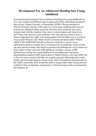 Development For An Adolescent Heading Into Young
Adulthood
Socioemotional development for an adolescent heading into young adulthood can
be a very complex and difficult stage to grasp and to fully understand especially if
they are gay, lesbian, bisexual, or transgender (LGBT). Having emotions of
affection towards someone of the same sex can be quite confusing when you are
coming into adulthood. Many questions and many more emotions arise when
trying to deal with the situation. Now, throw in some religion and what do you
get? Chaos, fear and even more confusion. One man and one women is how it
always supposed to be, right? Am I going against what the Bible says or even how
I was raised? What do I do? What would my friends and family think? WHAT
ABOUT MY PARENTS? Should I come out or keep this a secret? As an
adolescence raised in a society that is well known for its traditional values of only
one man and one woman, they begin to question and challenge the very existence of
those values as they come into early adulthood. In today s society, LGBT
adolescences coming into young adulthood are becoming more exposed to
discriminations against LGBT such as those of North Carolina s new anti LGBT law
or the even more extensive bill that was recently passed in Mississippi that would
protect and encourage business owners in the state to discriminate against people of
the LGBT community. How would this effect a young LGBT adult coming into the
workforce? For my Signature Assignment, I will be focusing on the socioemotional
development on
 