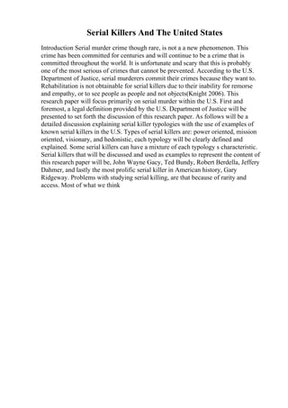 Serial Killers And The United States
Introduction Serial murder crime though rare, is not a a new phenomenon. This
crime has been committed for centuries and will continue to be a crime that is
committed throughout the world. It is unfortunate and scary that this is probably
one of the most serious of crimes that cannot be prevented. According to the U.S.
Department of Justice, serial murderers commit their crimes because they want to.
Rehabilitation is not obtainable for serial killers due to their inability for remorse
and empathy, or to see people as people and not objects(Knight 2006). This
research paper will focus primarily on serial murder within the U.S. First and
foremost, a legal definition provided by the U.S. Department of Justice will be
presented to set forth the discussion of this research paper. As follows will be a
detailed discussion explaining serial killer typologies with the use of examples of
known serial killers in the U.S. Types of serial killers are: power oriented, mission
oriented, visionary, and hedonistic, each typology will be clearly defined and
explained. Some serial killers can have a mixture of each typology s characteristic.
Serial killers that will be discussed and used as examples to represent the content of
this research paper will be, John Wayne Gacy, Ted Bundy, Robert Berdella, Jeffery
Dahmer, and lastly the most prolific serial killer in American history, Gary
Ridgeway. Problems with studying serial killing, are that because of rarity and
access. Most of what we think
 