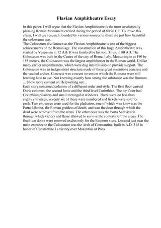 Flavian Amphitheatre Essay
In this paper, I will argue that the Flavian Amphitheatre is the most aesthetically
pleasing Roman Monument created during the period of 80 96 CE. To Prove this
claim, I will use research founded by various sources to illustrate just how beautiful
the colosseum was.
The Colosseum also known as the Flavian Amphitheatre is one of the biggest
achievements of the Roman age. The construction of this huge Amphitheatre was
started by Vespasianin 72 AD. It was finished by his son, Titus, in 80 AD. The
Colosseum was built in the Centre of the city of Rome, Italy. Measuring in at 190 by
155 meters, the Colosseum was the largest amphitheater in the Roman world. Unlike
many earlier amphitheaters, which were dug into hillsides to provide support. The
Colosseum was an independent structure made of three great inventions concrete and
the vaulted arches. Concrete was a recent invention which the Romans were still
learning how to use. Not knowing exactly how strong the substance was the Romans
... Show more content on Helpwriting.net ...
Each story contained columns of a different order and style. The first floor carried
Doric columns, the second Ionic and the third level Corinthian. The top floor had
Corinthian pilasters and small rectangular windows. There were no less than
eighty entrances, seventy six of these were numbered and tickets were sold for
each. Two entrances were used for the gladiators, one of which was known as the
Porta Libitina, the Roman goddess of death, and was the door through which the
dead were removed from the arena. The other door was the Porta Sanivivaria
through which victors and those allowed to survive the contests left the arena. The
final two doors were reserved exclusively for the Emperor s use. Located just near the
main entrance to the Colosseum was the Arch of Constantine, built in A.D. 315 in
honor of Constantine I s victory over Maxentius at Pons
 