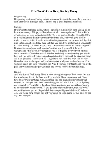 How To Write A Drag Racing Essay
Drag Racing
Drag racing is a form of racing in which two cars line up at the same place, and race
each other down a straight track. The first one to cross the finish line wins.
Starting
If you want to start drag racing, which I personally think is very hard, you ve got to
have some money. Things you ll need are a trailer, some options of different kinds
of trailers are an open trailer, (about $2,500), or an enclosed trailer, (about $5,000),
or if you have more than one car that you want to take, you could get a stacker
trailer. A stacker trailer is trailer with a lift that you can drive a car onto and then lift
it up in the air and it will stay there and then you can drive another car in underneath
it. Those usually cost about $20,000.My ... Show more content on Helpwriting.net ...
If you go to a small race track, most of the time you ll know all of the staff,
workers, and other racers. My advice for you is to become involved with helping
out at the track. If a worker or staff member needs help with something, you should
help out. Not only will you get a good reputation there, but you ll be liked more and
can even get some benefits such as being able to come into the track and practice.
If another racer needs a part, and you have an extra, why not let them borrow it? It
will once again help your reputation out. Plus, if your car ever breaks and you need a
part, they will most likely pay you back and let you borrow the part you need.
Racing
And now for the fun Racing. There is more to drag racing then there seems. It s not
just smash your foot to the floor and drive straight. There s way more to it. You
have to have your car tuned right, and make sure that everything is working well
on your car, plus you need to be maintaining your car, and you need to be figuring
out your dial in. The dial in is the elapsed time you think your car will run (usually
to the hundredth of the second). If you go faster then your dial in, then you break
out, which means you are disqualified. For example, if you dialed a 4.00 and ran a
3.99 you would have broken out, and you would be done racing for that class for the
day. And then you
 