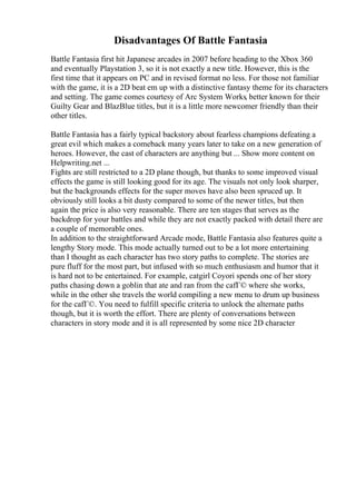 Disadvantages Of Battle Fantasia
Battle Fantasia first hit Japanese arcades in 2007 before heading to the Xbox 360
and eventually Playstation 3, so it is not exactly a new title. However, this is the
first time that it appears on PC and in revised format no less. For those not familiar
with the game, it is a 2D beat em up with a distinctive fantasy theme for its characters
and setting. The game comes courtesy of Arc System Works, better known for their
Guilty Gear and BlazBlue titles, but it is a little more newcomer friendly than their
other titles.
Battle Fantasia has a fairly typical backstory about fearless champions defeating a
great evil which makes a comeback many years later to take on a new generation of
heroes. However, the cast of characters are anything but ... Show more content on
Helpwriting.net ...
Fights are still restricted to a 2D plane though, but thanks to some improved visual
effects the game is still looking good for its age. The visuals not only look sharper,
but the backgrounds effects for the super moves have also been spruced up. It
obviously still looks a bit dusty compared to some of the newer titles, but then
again the price is also very reasonable. There are ten stages that serves as the
backdrop for your battles and while they are not exactly packed with detail there are
a couple of memorable ones.
In addition to the straightforward Arcade mode, Battle Fantasia also features quite a
lengthy Story mode. This mode actually turned out to be a lot more entertaining
than I thought as each character has two story paths to complete. The stories are
pure fluff for the most part, but infused with so much enthusiasm and humor that it
is hard not to be entertained. For example, catgirl Coyori spends one of her story
paths chasing down a goblin that ate and ran from the cafГ© where she works,
while in the other she travels the world compiling a new menu to drum up business
for the cafГ©. You need to fulfill specific criteria to unlock the alternate paths
though, but it is worth the effort. There are plenty of conversations between
characters in story mode and it is all represented by some nice 2D character
 
