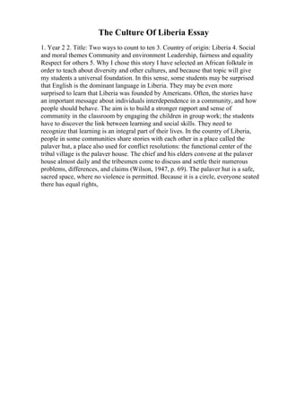 The Culture Of Liberia Essay
1. Year 2 2. Title: Two ways to count to ten 3. Country of origin: Liberia 4. Social
and moral themes Community and environment Leadership, fairness and equality
Respect for others 5. Why I chose this story I have selected an African folktale in
order to teach about diversity and other cultures, and because that topic will give
my students a universal foundation. In this sense, some students may be surprised
that English is the dominant language in Liberia. They may be even more
surprised to learn that Liberia was founded by Americans. Often, the stories have
an important message about individuals interdependence in a community, and how
people should behave. The aim is to build a stronger rapport and sense of
community in the classroom by engaging the children in group work; the students
have to discover the link between learning and social skills. They need to
recognize that learning is an integral part of their lives. In the country of Liberia,
people in some communities share stories with each other in a place called the
palaver hut, a place also used for conflict resolutions: the functional center of the
tribal village is the palaver house. The chief and his elders convene at the palaver
house almost daily and the tribesmen come to discuss and settle their numerous
problems, differences, and claims (Wilson, 1947, p. 69). The palaver hut is a safe,
sacred space, where no violence is permitted. Because it is a circle, everyone seated
there has equal rights,
 