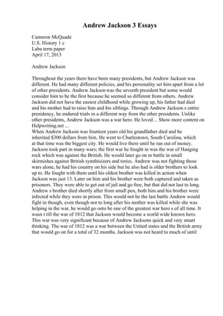 Andrew Jackson 3 Essays
Cameron McQuade
U.S. History 1 c
Laba term paper
April 17, 2013
Andrew Jackson
Throughout the years there have been many presidents, but Andrew Jackson was
different. He had many different policies, and his personality set him apart from a lot
of other presidents. Andrew Jackson was the seventh president but some would
consider him to be the first because he seemed so different from others. Andrew
Jackson did not have the easiest childhood while growing up, his father had died
and his mother had to raise him and his siblings. Through Andrew Jackson s entire
presidency, he endured trials in a different way from the other presidents. Unlike
other presidents, Andrew Jackson was a war hero. He loved ... Show more content on
Helpwriting.net ...
When Andrew Jackson was fourteen years old his grandfather died and he
inherited $300 dollars from him. He went to Charlestown, South Carolina, which
at that time was the biggest city. He would live there until he ran out of money.
Jackson took part in many wars; the first war he fought in was the war of Hanging
rock which was against the British. He would later go on to battle in small
skirmishes against British symthisizers and tories. Andrew was not fighting those
wars alone, he had his country on his side but he also had is older brothers to look
up to. He fought with them until his oldest brother was killed in action when
Jackson was just 13. Later on him and his brother were both captured and taken as
prisoners. They were able to get out of jail and go free, but that did not last to long.
Andrew s brother died shortly after from small pox, both him and his brother were
infected while they were in prison. This would not be the last battle Andrew would
fight in though, even though not to long after his mother was killed while she was
helping in the war, he would go onto be one of the greatest war hero s of all time. It
wasn t till the war of 1812 that Jackson would become a world wide known hero.
This war was very significant because of Andrew Jacksons quick and very smart
thinking. The war of 1812 was a war between the United states and the British army
that would go on for a total of 32 months. Jackson was not heard to much of until
 