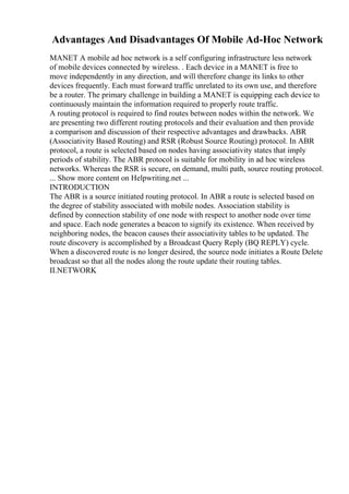 Advantages And Disadvantages Of Mobile Ad-Hoc Network
MANET A mobile ad hoc network is a self configuring infrastructure less network
of mobile devices connected by wireless. . Each device in a MANET is free to
move independently in any direction, and will therefore change its links to other
devices frequently. Each must forward traffic unrelated to its own use, and therefore
be a router. The primary challenge in building a MANET is equipping each device to
continuously maintain the information required to properly route traffic.
A routing protocol is required to find routes between nodes within the network. We
are presenting two different routing protocols and their evaluation and then provide
a comparison and discussion of their respective advantages and drawbacks. ABR
(Associativity Based Routing) and RSR (Robust Source Routing) protocol. In ABR
protocol, a route is selected based on nodes having associativity states that imply
periods of stability. The ABR protocol is suitable for mobility in ad hoc wireless
networks. Whereas the RSR is secure, on demand, multi path, source routing protocol.
... Show more content on Helpwriting.net ...
INTRODUCTION
The ABR is a source initiated routing protocol. In ABR a route is selected based on
the degree of stability associated with mobile nodes. Association stability is
defined by connection stability of one node with respect to another node over time
and space. Each node generates a beacon to signify its existence. When received by
neighboring nodes, the beacon causes their associativity tables to be updated. The
route discovery is accomplished by a Broadcast Query Reply (BQ REPLY) cycle.
When a discovered route is no longer desired, the source node initiates a Route Delete
broadcast so that all the nodes along the route update their routing tables.
II.NETWORK
 