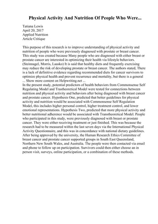 Physical Activity And Nutrition Of People Who Were...
Tatiana Lewis
April 20, 2017
Applied Nutrition
Article Critique
This purpose of this research is to improve understanding of physical activity and
nutrition of people who were previously diagnosed with prostate or breast cancer.
This study was created because Many people who are diagnosed with either breast or
prostate cancer are interested in optimizing their health via lifestyle behaviors.
(Steinnagel, Morris, Laasko) It is said that healthy diets and frequently exercising
may reduce the risk of developing prostate or breast cancer. The authors stated, There
is a lack of definitive evidence regarding recommended diets for cancer survivors to
optimize physical health and prevent recurrence and mortality, but there is a general
... Show more content on Helpwriting.net ...
In the present study, potential predictors of health behaviors from Commonsense Self
Regulating Model and Trastheoretical Model were tested for connections between
nutrition and physical activity and behaviors after being diagnosed with breast cancer
and prostate cancer. Hypothesis One, predicted that better guidelines for physical
activity and nutrition would be associated with Commonsense Self Regulation
Model, this includes higher personal control, higher treatment control, and lower
emotional representations. Hypothesis Two, predicted that more physical activity and
better nutritional adherence would be associated with Transtheoretical Model. People
who participated in this study, were previously diagnosed with breast or prostate
cancer. They were either receiving treatment or just finished. This was because the
research had to be measured within the last seven days via the International Physical
Activity Questionnaire, and this was in concordance with national dietary guidelines.
After being approved by the university, the Human Research Ethics Committee of
breast cancer and prostate cancer supported groups in South East Queensland,
Northern New South Wales, and Australia. The people were then contacted via email
and phone to follow up on participation. Survivors could then either choose an in
person visit, surveys, online participation, or a combination of these methods.
 