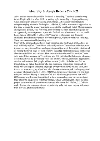 Absurdity In Joseph Heller s Catch-22
Also, another theme discussed in the novel is absurdity. The novel contains very
twisted logic which is often Heller s writing style. Absurdity is displayed in many
ways, the soldiers are always doing crazy things. ...Yossarian wrote letters to
everyone saying he was in the hospital... (Heller, 8) Heller also uses exaggeration in
the story to make the already dramatic scenes to the next level. Catch 22uses sarcastic
and agonistic diction, You re wrong, answered the old man. Prostitution gives her
an opportunity to meet people. It provides fresh air and wholesome exercise, and it
keeps her out of trouble. (Heller, 358) Yossarian is often seen as a dramatic
character, Yossarian answered in a collapsing voice, weary suddenly of shouting...
Show more content on Helpwriting.net ...
Many of the commanding officers over Yossarian and his friends are heartless as
well as blindly selfish. The officers only really think of themselves and often place
themselves away from all the war happenings and just send their soldiers in instead
of risking their own lives for their country. Educated people also placed themselves
above most soldiers and citizens. Then there was the educated Texan from Texas
who looked like someone in Technicolor and felt, patriotically that people of means
decentfolk should be given more votes that drifters, whores, criminals, degenerates,
atheists and indecent folk people without means. (Heller, 9) Folks also feel as
though they are better than those who don t originate within their homeland, or
those who don t speak the same language. Everybody is happy but this thief, and
there s no sense worrying about him, since he doesn t even speak our language and
deserves whatever he gets. (Heller, 304) Often times money is more of a goal than
safety of soldiers. Money is the root of all evil within the government in Catch 22.
Officers are heartless and desensitized to their surroundings and care more about
their ability to have power with their money. Under Colonel Korn s rule, the only
people permitted to ask questions were those who never did. (Heller, 35) Officers
under Korn s rule never questioned his authority as he had more money and power
than they did. (Schmoop Editorial
 