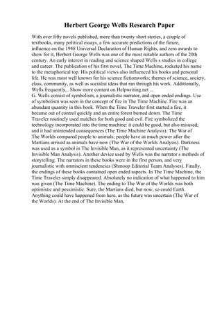 Herbert George Wells Research Paper
With over fifty novels published, more than twenty short stories, a couple of
textbooks, many political essays, a few accurate predictions of the future,
influence on the 1948 Universal Declaration of Human Rights, and zero awards to
show for it, Herbert George Wells was one of the most notable authors of the 20th
century. An early interest in reading and science shaped Wells s studies in college
and career. The publication of his first novel, The Time Machine, rocketed his name
to the metaphorical top. His political views also influenced his books and personal
life. He was most well known for his science fictionworks; themes of science, society,
class, community, as well as socialist ideas that ran through his work. Additionally,
Wells frequently... Show more content on Helpwriting.net ...
G. Wells consist of symbolism, a journalistic narrator, and open ended endings. Use
of symbolism was seen in the concept of fire in The Time Machine. Fire was an
abundant quantity in this book. When the Time Traveler first started a fire, it
became out of control quickly and an entire forest burned down. The Time
Traveler routinely used matches for both good and evil. Fire symbolized the
technology incorporated into the time machine: it could be good, but also misused;
and it had unintended consequences (The Time Machine Analysis). The War of
The Worlds compared people to animals; people have as much power after the
Martians arrived as animals have now (The War of the Worlds Analysis). Darkness
was used as a symbol in The Invisible Man, as it represented uncertainty (The
Invisible Man Analysis). Another device used by Wells was the narrator s methods of
storytelling. The narrators in these books were in the first person, and very
journalistic with omniscient tendencies (Shmoop Editorial Team Analyses). Finally,
the endings of these books contained open ended aspects. In The Time Machine, the
Time Traveler simply disappeared. Absolutely no indication of what happened to him
was given (The Time Machine). The ending to The War of the Worlds was both
optimistic and pessimistic. Sure, the Martians died, but now, so could Earth.
Anything could have happened from here, as the future was uncertain (The War of
the Worlds). At the end of The Invisible Man,
 