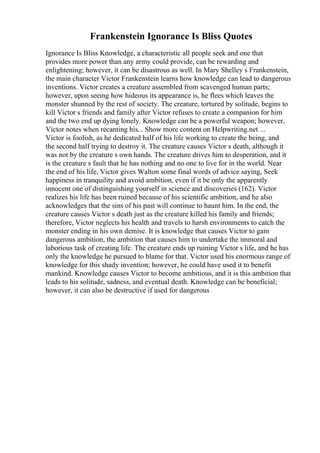 Frankenstein Ignorance Is Bliss Quotes
Ignorance Is Bliss Knowledge, a characteristic all people seek and one that
provides more power than any army could provide, can be rewarding and
enlightening; however, it can be disastrous as well. In Mary Shelley s Frankenstein,
the main character Victor Frankenstein learns how knowledge can lead to dangerous
inventions. Victor creates a creature assembled from scavenged human parts;
however, upon seeing how hideous its appearance is, he flees which leaves the
monster shunned by the rest of society. The creature, tortured by solitude, begins to
kill Victor s friends and family after Victor refuses to create a companion for him
and the two end up dying lonely. Knowledge can be a powerful weapon; however,
Victor notes when recanting his... Show more content on Helpwriting.net ...
Victor is foolish, as he dedicated half of his life working to create the being, and
the second half trying to destroy it. The creature causes Victor s death, although it
was not by the creature s own hands. The creature drives him to desperation, and it
is the creature s fault that he has nothing and no one to live for in the world. Near
the end of his life, Victor gives Walton some final words of advice saying, Seek
happiness in tranquility and avoid ambition, even if it be only the apparently
innocent one of distinguishing yourself in science and discoveries (162). Victor
realizes his life has been ruined because of his scientific ambition, and he also
acknowledges that the sins of his past will continue to haunt him. In the end, the
creature causes Victor s death just as the creature killed his family and friends;
therefore, Victor neglects his health and travels to harsh environments to catch the
monster ending in his own demise. It is knowledge that causes Victor to gain
dangerous ambition, the ambition that causes him to undertake the immoral and
laborious task of creating life. The creature ends up ruining Victor s life, and he has
only the knowledge he pursued to blame for that. Victor used his enormous range of
knowledge for this shady invention; however, he could have used it to benefit
mankind. Knowledge causes Victor to become ambitious, and it is this ambition that
leads to his solitude, sadness, and eventual death. Knowledge can be beneficial;
however, it can also be destructive if used for dangerous
 