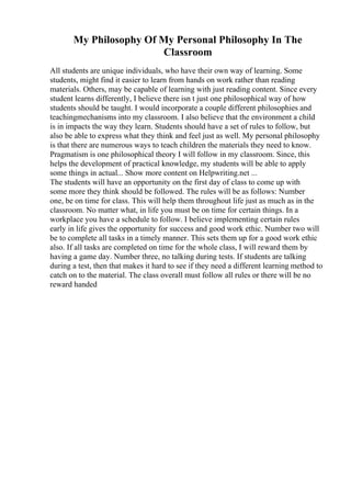 My Philosophy Of My Personal Philosophy In The
Classroom
All students are unique individuals, who have their own way of learning. Some
students, might find it easier to learn from hands on work rather than reading
materials. Others, may be capable of learning with just reading content. Since every
student learns differently, I believe there isn t just one philosophical way of how
students should be taught. I would incorporate a couple different philosophies and
teachingmechanisms into my classroom. I also believe that the environment a child
is in impacts the way they learn. Students should have a set of rules to follow, but
also be able to express what they think and feel just as well. My personal philosophy
is that there are numerous ways to teach children the materials they need to know.
Pragmatism is one philosophical theory I will follow in my classroom. Since, this
helps the development of practical knowledge, my students will be able to apply
some things in actual... Show more content on Helpwriting.net ...
The students will have an opportunity on the first day of class to come up with
some more they think should be followed. The rules will be as follows: Number
one, be on time for class. This will help them throughout life just as much as in the
classroom. No matter what, in life you must be on time for certain things. In a
workplace you have a schedule to follow. I believe implementing certain rules
early in life gives the opportunity for success and good work ethic. Number two will
be to complete all tasks in a timely manner. This sets them up for a good work ethic
also. If all tasks are completed on time for the whole class, I will reward them by
having a game day. Number three, no talking during tests. If students are talking
during a test, then that makes it hard to see if they need a different learning method to
catch on to the material. The class overall must follow all rules or there will be no
reward handed
 