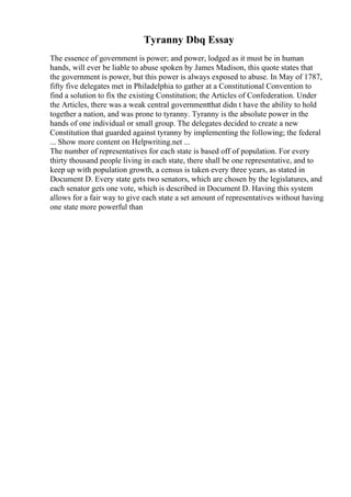 Tyranny Dbq Essay
The essence of government is power; and power, lodged as it must be in human
hands, will ever be liable to abuse spoken by James Madison, this quote states that
the government is power, but this power is always exposed to abuse. In May of 1787,
fifty five delegates met in Philadelphia to gather at a Constitutional Convention to
find a solution to fix the existing Constitution; the Articles of Confederation. Under
the Articles, there was a weak central governmentthat didn t have the ability to hold
together a nation, and was prone to tyranny. Tyranny is the absolute power in the
hands of one individual or small group. The delegates decided to create a new
Constitution that guarded against tyranny by implementing the following; the federal
... Show more content on Helpwriting.net ...
The number of representatives for each state is based off of population. For every
thirty thousand people living in each state, there shall be one representative, and to
keep up with population growth, a census is taken every three years, as stated in
Document D. Every state gets two senators, which are chosen by the legislatures, and
each senator gets one vote, which is described in Document D. Having this system
allows for a fair way to give each state a set amount of representatives without having
one state more powerful than
 