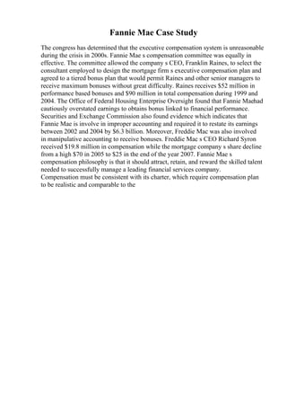 Fannie Mae Case Study
The congress has determined that the executive compensation system is unreasonable
during the crisis in 2000s. Fannie Mae s compensation committee was equally in
effective. The committee allowed the company s CEO, Franklin Raines, to select the
consultant employed to design the mortgage firm s executive compensation plan and
agreed to a tiered bonus plan that would permit Raines and other senior managers to
receive maximum bonuses without great difficulty. Raines receives $52 million in
performance based bonuses and $90 million in total compensation during 1999 and
2004. The Office of Federal Housing Enterprise Oversight found that Fannie Maehad
cautiously overstated earnings to obtains bonus linked to financial performance.
Securities and Exchange Commission also found evidence which indicates that
Fannie Mae is involve in improper accounting and required it to restate its earnings
between 2002 and 2004 by $6.3 billion. Moreover, Freddie Mac was also involved
in manipulative accounting to receive bonuses. Freddie Mac s CEO Richard Syron
received $19.8 million in compensation while the mortgage company s share decline
from a high $70 in 2005 to $25 in the end of the year 2007. Fannie Mae s
compensation philosophy is that it should attract, retain, and reward the skilled talent
needed to successfully manage a leading financial services company.
Compensation must be consistent with its charter, which require compensation plan
to be realistic and comparable to the
 