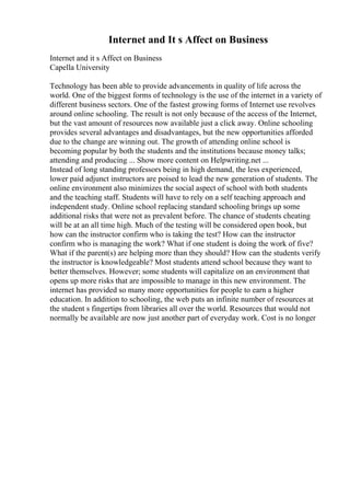 Internet and It s Affect on Business
Internet and it s Affect on Business
Capella University
Technology has been able to provide advancements in quality of life across the
world. One of the biggest forms of technology is the use of the internet in a variety of
different business sectors. One of the fastest growing forms of Internet use revolves
around online schooling. The result is not only because of the access of the Internet,
but the vast amount of resources now available just a click away. Online schooling
provides several advantages and disadvantages, but the new opportunities afforded
due to the change are winning out. The growth of attending online school is
becoming popular by both the students and the institutions because money talks;
attending and producing ... Show more content on Helpwriting.net ...
Instead of long standing professors being in high demand, the less experienced,
lower paid adjunct instructors are poised to lead the new generation of students. The
online environment also minimizes the social aspect of school with both students
and the teaching staff. Students will have to rely on a self teaching approach and
independent study. Online school replacing standard schooling brings up some
additional risks that were not as prevalent before. The chance of students cheating
will be at an all time high. Much of the testing will be considered open book, but
how can the instructor confirm who is taking the test? How can the instructor
confirm who is managing the work? What if one student is doing the work of five?
What if the parent(s) are helping more than they should? How can the students verify
the instructor is knowledgeable? Most students attend school because they want to
better themselves. However; some students will capitalize on an environment that
opens up more risks that are impossible to manage in this new environment. The
internet has provided so many more opportunities for people to earn a higher
education. In addition to schooling, the web puts an infinite number of resources at
the student s fingertips from libraries all over the world. Resources that would not
normally be available are now just another part of everyday work. Cost is no longer
 