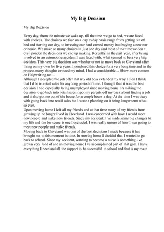 My Big Decision
My Big Decision
Every day, from the minute we wake up, till the time we go to bed, we are faced
with choices. The choices we face on a day to day basis range from getting out of
bed and starting our day, to investing our hard earned money into buying a new car
or house. We make so many choices in just one day and most of the timewe don t
even ponder the decisions we end up making. Recently, in the past year, after being
involved in an automobile accident I was faced with, what seemed to be a very big
decision. This very big decision was whether or not to move back to Cleveland after
living on my own for five years. I pondered this choice for a very long time and in the
process many thoughts crossed my mind. I had a considerable ... Show more content
on Helpwriting.net ...
Although I accepted the job offer that my old boss extended my way I didn t think
that I d be in retail sales for any long period of time. I thought that it was the best
decision I had especially being unemployed since moving home. In making the
decision to go back into retail sales it got my parents off my back about finding a job
and it also got me out of the house for a couple hours a day. At the time I was okay
with going back into retail sales but I wasn t planning on it being longer term what
so ever.
Upon moving home I left all my friends and at that time many of my friends from
growing up no longer lived in Cleveland. I was concerned with how I would meet
new people and make new friends. Since my accident, I ve made some big changes to
my life and the bar scene is one I occluded. I was really unsure of how I was going to
meet new people and make friends.
Moving back to Cleveland was one of the best decisions I made because it has
brought me to this moment in time. In moving home I decided that I wanted to go
back to school. Since my accident, wanting to become a nurse is something I ve
grown very fond of and in moving home I ve accomplished part of that goal. I have
everything I need and all the support to be successful in school and that is my main
 