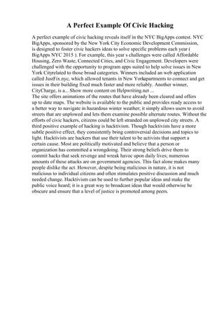 A Perfect Example Of Civic Hacking
A perfect example of civic hacking reveals itself in the NYC BigApps contest. NYC
BigApps, sponsored by the New York City Economic Development Commission,
is designed to foster civic hackers ideas to solve specific problems each year (
BigApps NYC 2015 ). For example, this year s challenges were called Affordable
Housing, Zero Waste, Connected Cities, and Civic Engagement. Developers were
challenged with the opportunity to program apps suited to help solve issues in New
York Cityrelated to those broad categories. Winners included an web application
called JustFix.nyc, which allowed tenants in New Yorkapartments to connect and get
issues in their building fixed much faster and more reliably. Another winner,
CityCharge, is a... Show more content on Helpwriting.net ...
The site offers animations of the routes that have already been cleared and offers
up to date maps. The website is available to the public and provides ready access to
a better way to navigate in hazardous winter weather; it simply allows users to avoid
streets that are unplowed and lets them examine possible alternate routes. Without the
efforts of civic hackers, citizens could be left stranded on unplowed city streets. A
third positive example of hacking is hacktivism. Though hacktivists have a more
subtle positive effect, they consistently bring controversial decisions and topics to
light. Hacktivists are hackers that use their talent to be activists that support a
certain cause. Most are politically motivated and believe that a person or
organization has committed a wrongdoing. Their strong beliefs drive them to
commit hacks that seek revenge and wreak havoc upon daily lives; numerous
amounts of these attacks are on government agencies. This fact alone makes many
people dislike the act. However, despite being malicious in nature, it is not
malicious to individual citizens and often stimulates positive discussion and much
needed change. Hacktivism can be used to further popular ideas and make the
public voice heard; it is a great way to broadcast ideas that would otherwise be
obscure and ensure that a level of justice is promoted among peers.
 