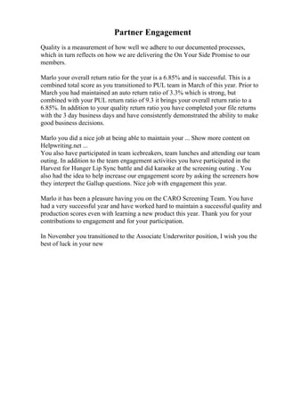 Partner Engagement
Quality is a measurement of how well we adhere to our documented processes,
which in turn reflects on how we are delivering the On Your Side Promise to our
members.
Marlo your overall return ratio for the year is a 6.85% and is successful. This is a
combined total score as you transitioned to PUL team in March of this year. Prior to
March you had maintained an auto return ratio of 3.3% which is strong, but
combined with your PUL return ratio of 9.3 it brings your overall return ratio to a
6.85%. In addition to your quality return ratio you have completed your file returns
with the 3 day business days and have consistently demonstrated the ability to make
good business decisions.
Marlo you did a nice job at being able to maintain your ... Show more content on
Helpwriting.net ...
You also have participated in team icebreakers, team lunches and attending our team
outing. In addition to the team engagement activities you have participated in the
Harvest for Hunger Lip Sync battle and did karaoke at the screening outing . You
also had the idea to help increase our engagement score by asking the screeners how
they interpret the Gallup questions. Nice job with engagement this year.
Marlo it has been a pleasure having you on the CARO Screening Team. You have
had a very successful year and have worked hard to maintain a successful quality and
production scores even with learning a new product this year. Thank you for your
contributions to engagement and for your participation.
In November you transitioned to the Associate Underwriter position, I wish you the
best of luck in your new
 