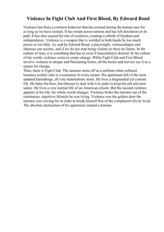 Violence In Fight Club And First Blood, By Edward Bond
Violence has been a common behavior that has existed among the human race for
as long as we have existed. It has swept across nations and has left desolation in its
path. It has also caused the rise of countries, creating a rebirth of freedom and
independence. Violence is a weapon that is wielded in both hands by too much
power or too little. As said by Edward Bond, a playwright, violenceshapes and
obsesses our society, and if we do not stop being violent we have no future. In the
culture of men, it is something that has to exist if masculinityis desired. In the culture
of the world, violence exists to create change. While Fight Club and First Blood
involve violence in unique and fluctuating forms, all the books and movies use it as a
means for change.
Then, there is Fight Club. The narrator starts off as a uniform white collared
business worker who is a consumer in every means. His apartment full of the most
updated furnishings, all very materialistic items. He lives a disgruntled yet content
life. He hates his boss, but chooses to deal with it in order to keep his job and earn
salary. He lives a very normal life of an American citizen. But the second violence
appears in his life, his whole world changes. Violence broke the narrator out of the
continuous, repetitive lifestyle he was living. Violence was the golden door the
narrator was craving for in order to break himself free of the complacent life he lived.
The absolute destruction of his apartment created a domino
 