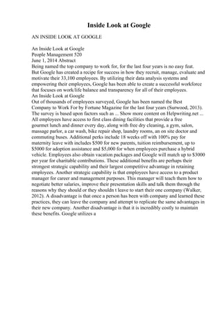 Inside Look at Google
AN INSIDE LOOK AT GOOGLE
An Inside Look at Google
People Management 520
June 1, 2014 Abstract
Being named the top company to work for, for the last four years is no easy feat.
But Google has created a recipe for success in how they recruit, manage, evaluate and
motivate their 33,100 employees. By utilizing their data analysis systems and
empowering their employees, Google has been able to create a successful workforce
that focuses on work/life balance and transparency for all of their employees.
An Inside Look at Google
Out of thousands of employees surveyed, Google has been named the Best
Company to Work For by Fortune Magazine for the last four years (Surwood, 2013).
The survey is based upon factors such as ... Show more content on Helpwriting.net ...
All employees have access to first class dining facilities that provide a free
gourmet lunch and dinner every day, along with free dry cleaning, a gym, salon,
massage parlor, a car wash, bike repair shop, laundry rooms, an on site doctor and
commuting buses. Additional perks include 18 weeks off with 100% pay for
maternity leave with includes $500 for new parents, tuition reimbursement, up to
$5000 for adoption assistance and $5,000 for when employees purchase a hybrid
vehicle. Employees also obtain vacation packages and Google will match up to $3000
per year for charitable contributions. These additional benefits are perhaps their
strongest strategic capability and their largest competitive advantage in retaining
employees. Another strategic capability is that employees have access to a product
manager for career and management purposes. This manager will teach them how to
negotiate better salaries, improve their presentation skills and talk them through the
reasons why they should or they shouldn t leave to start their one company (Walker,
2012). A disadvantage is that once a person has been with company and learned these
practices, they can leave the company and attempt to replicate the same advantages in
their new company. Another disadvantage is that it is incredibly costly to maintain
these benefits. Google utilizes a
 
