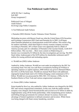 Ten Publicized Audit Failures
AFM 201 Part 1 Auditing
Fall 2007
Group Assignment 2
Publicized Cases of Alleged
Audit Failures
Involving Large Public Companies
1) Ten Publicized Audit Failures
i. Parmalat (2003) Deloitte Touche Tohmatsu /Grant Thornton
Misleading investors with Brazen Fraud was what the United States (US) Securities
and Exchange Commission (SEC) had sued Parmalat for in 2003. It all began
when Parmalat defaulted on a bond payment worth $185 million. This raised a flag
for auditors and banks, which then began to closely examine company accounts.
According to Parmalat, 38% of their assets were apparently held in a Bank of
America account, part of a subsidiary of Parmalat in the Cayman Islands, worth $4.9
billion dollars. This was later ... Show more content on Helpwriting.net ...
Income was overstated by $1 billion by the time investigations got moving. The SEC
fined Arthur Andersenpart of the $229 million for shareholder settlement and $7
million for issuing artificial and misleading reports.
vi. WorldCom (2002) Arthur Andersen
Audited by Arthur Andersen, WorldCom went under investigation by the SEC for
accounting fraud. Not only was cash flows overstated by booking $3.8 billion in
operating expenses as capital expenses, $400 million was given to Bernard Ebbers,
the CEO, in off the book loans. WorldCom stunned Wall Street with additional
improperly booked funds total to $3.4 billion bringing a total restatement of $7.2
billion. WorldCom was prosecuted by DOJ, SEC, US Attorney s Office for the
Southern District of New York and various congressional committees.
vii. Enron (2001) Arthur Andersen
Enron headed by Ken Lay, also audited by Arthur Andersen was charged by the DOJ,
SEC and various congressional committees. In this case, both the auditor and the
company were charged. Enron boosted profits and covered over $1 billion in debts by
inappropriately using off the books partnerships, while manipulating power markets
and bribing foreign governments for contracts abroad. In essence, Enron took
advantage of lenient regulations to defraud consumers and investors. While Enron
was being charged with fraud, money laundering, securities
 