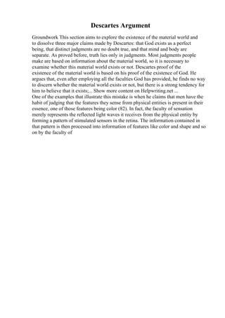 Descartes Argument
Groundwork This section aims to explore the existence of the material world and
to dissolve three major claims made by Descartes: that God exists as a perfect
being, that distinct judgments are no doubt true, and that mind and body are
separate. As proved before, truth lies only in judgments. Most judgments people
make are based on information about the material world, so it is necessary to
examine whether this material world exists or not. Descartes proof of the
existence of the material world is based on his proof of the existence of God. He
argues that, even after employing all the faculties God has provided, he finds no way
to discern whether the material world exists or not, but there is a strong tendency for
him to believe that it exists;... Show more content on Helpwriting.net ...
One of the examples that illustrate this mistake is when he claims that men have the
habit of judging that the features they sense from physical entities is present in their
essence, one of those features being color (82). In fact, the faculty of sensation
merely represents the reflected light waves it receives from the physical entity by
forming a pattern of stimulated sensors in the retina. The information contained in
that pattern is then processed into information of features like color and shape and so
on by the faculty of
 