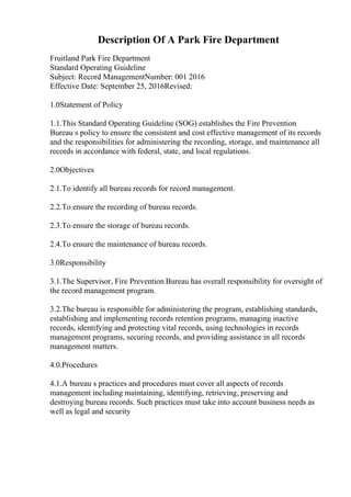 Description Of A Park Fire Department
Fruitland Park Fire Department
Standard Operating Guideline
Subject: Record ManagementNumber: 001 2016
Effective Date: September 25, 2016Revised:
1.0Statement of Policy
1.1.This Standard Operating Guideline (SOG) establishes the Fire Prevention
Bureau s policy to ensure the consistent and cost effective management of its records
and the responsibilities for administering the recording, storage, and maintenance all
records in accordance with federal, state, and local regulations.
2.0Objectives
2.1.To identify all bureau records for record management.
2.2.To ensure the recording of bureau records.
2.3.To ensure the storage of bureau records.
2.4.To ensure the maintenance of bureau records.
3.0Responsibility
3.1.The Supervisor, Fire Prevention Bureau has overall responsibility for oversight of
the record management program.
3.2.The bureau is responsible for administering the program, establishing standards,
establishing and implementing records retention programs, managing inactive
records, identifying and protecting vital records, using technologies in records
management programs, securing records, and providing assistance in all records
management matters.
4.0.Procedures
4.1.A bureau s practices and procedures must cover all aspects of records
management including maintaining, identifying, retrieving, preserving and
destroying bureau records. Such practices must take into account business needs as
well as legal and security
 