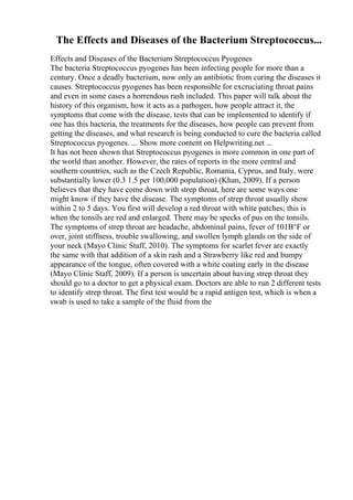 The Effects and Diseases of the Bacterium Streptococcus...
Effects and Diseases of the Bacterium Streptococcus Pyogenes
The bacteria Streptococcus pyogenes has been infecting people for more than a
century. Once a deadly bacterium, now only an antibiotic from curing the diseases it
causes. Streptococcus pyogenes has been responsible for excruciating throat pains
and even in some cases a horrendous rash included. This paper will talk about the
history of this organism, how it acts as a pathogen, how people attract it, the
symptoms that come with the disease, tests that can be implemented to identify if
one has this bacteria, the treatments for the diseases, how people can prevent from
getting the diseases, and what research is being conducted to cure the bacteria called
Streptococcus pyogenes. ... Show more content on Helpwriting.net ...
It has not been shown that Streptococcus pyogenes is more common in one part of
the world than another. However, the rates of reports in the more central and
southern countries, such as the Czech Republic, Romania, Cyprus, and Italy, were
substantially lower (0.3 1.5 per 100,000 population) (Khan, 2009). If a person
believes that they have come down with strep throat, here are some ways one
might know if they have the disease. The symptoms of strep throat usually show
within 2 to 5 days. You first will develop a red throat with white patches; this is
when the tonsils are red and enlarged. There may be specks of pus on the tonsils.
The symptoms of strep throat are headache, abdominal pains, fever of 101В°F or
over, joint stiffness, trouble swallowing, and swollen lymph glands on the side of
your neck (Mayo Clinic Staff, 2010). The symptoms for scarlet fever are exactly
the same with that addition of a skin rash and a Strawberry like red and bumpy
appearance of the tongue, often covered with a white coating early in the disease
(Mayo Clinic Staff, 2009). If a person is uncertain about having strep throat they
should go to a doctor to get a physical exam. Doctors are able to run 2 different tests
to identify strep throat. The first test would be a rapid antigen test, which is when a
swab is used to take a sample of the fluid from the
 