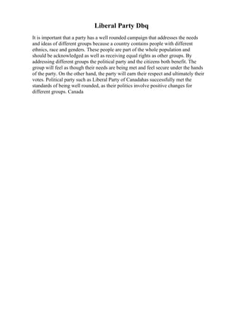 Liberal Party Dbq
It is important that a party has a well rounded campaign that addresses the needs
and ideas of different groups because a country contains people with different
ethnics, race and genders. These people are part of the whole population and
should be acknowledged as well as receiving equal rights as other groups. By
addressing different groups the political party and the citizens both benefit. The
group will feel as though their needs are being met and feel secure under the hands
of the party. On the other hand, the party will earn their respect and ultimately their
votes. Political party such as Liberal Party of Canadahas successfully met the
standards of being well rounded, as their politics involve positive changes for
different groups. Canada
 