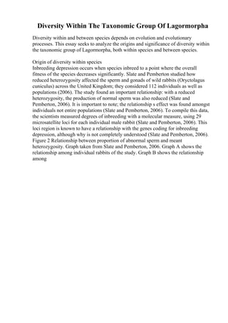 Diversity Within The Taxonomic Group Of Lagormorpha
Diversity within and between species depends on evolution and evolutionary
processes. This essay seeks to analyze the origins and significance of diversity within
the taxonomic group of Lagormorpha, both within species and between species.
Origin of diversity within species
Inbreeding depression occurs when species inbreed to a point where the overall
fitness of the species decreases significantly. Slate and Pemberton studied how
reduced heterozygosity affected the sperm and gonads of wild rabbits (Oryctolagus
cuniculus) across the United Kingdom; they considered 112 individuals as well as
populations (2006). The study found an important relationship: with a reduced
heterozygosity, the production of normal sperm was also reduced (Slate and
Pemberton, 2006). It is important to note; the relationship s effect was found amongst
individuals not entire populations (Slate and Pemberton, 2006). To compile this data,
the scientists measured degrees of inbreeding with a molecular measure, using 29
microsatellite loci for each individual male rabbit (Slate and Pemberton, 2006). This
loci region is known to have a relationship with the genes coding for inbreeding
depression, although why is not completely understood (Slate and Pemberton, 2006).
Figure 2 Relationship between proportion of abnormal sperm and meant
heterozygosity. Graph taken from Slate and Pemberton, 2006. Graph A shows the
relationship among individual rabbits of the study. Graph B shows the relationship
among
 