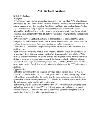 Net Flix Swot Analysis
S.W.O.T. Analysis
Strengths:
В•Netflix provides a subscription style e commerce service. Over 95% of customers
pay at least $17.99 a month which includes unlimited rentals with up to three titles at
a time. A comparably low monthly fee, allows Netflix to lead market share of online
DVD rentals while competing with traditional brick and mortar rental stores.
Meanwhile, Netflix might keep the customers who try the service and happy with it
continue paying the monthly fee. Therefore, Netflix has fewer problems in predicting
revenue s.
В•Netflix enjoys lower fixed costs due to the fact that it is an online DVD rental
company. As an internet business, Netflix incurs less overhead costs than competitors
such as Blockbuster, as ... Show more content on Helpwriting.net ...
Delays in DVD returns and the processing of the returns could possibly result in a
bottlenecking.
В§Difficulty of inventory control. With so many different factors involved with the
inventory system, it is hard to keep track of all titles accurately and reliably. With
over 35 distribution centers involved, and the postal system as the primary means of
delivery, accurate inventory methods are difficult and costly. In addition, with no
controls of how long a customer may keep a copy of a DVD, Netflix must have to
order more copies of each title in order to satisfy all demands for DVD s in a timely
manner.
Opportunities
В§Netflix currently offers no selection of video games such as those for X Box,
Game Cube, Playstation2, etc. The video game market is an incredibly large market,
with millions in annual sales. By employing the same technology and distribution
system that Netflix currently uses for DVD rentals, the company could easily enter
the video game rental market with relative ease.
В§Similarly, Netflix could also enter the adult DVD rental industry using the same
technology as used for regular DVD s. Entering a controversial market segment
such as adult DVD s may not be a part of the overall company image that Netflix
would like, however it is a large profitable market
 
