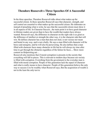 Theodore Roosevelt s Three Speeches Of A Successful
Citizen
In the three speeches, Theodore Roosevelt talks about what makes up the
successful citizen. In these speeches Roosevelt says that character, strength, and
self control are essential to what makes up the successful citizen. He elaborates on
instead of preaching what is write, he says that the successful citizen must show it
in all aspects of life. In Character Success , the main point is to have good character
in lifetime readers are given than to have the wealth that readers have always
wanted. Roosevelt says, the difference in character on the right side is as great as
the difference of intellect or strength the other way, it is the character side that will
win. He defines character has a man that does not steal, is not vicious nor mean
and brutal in any way, and is not a bully. He says a man filled with character will be
brave and energetic, and he will also be persevering. He also defines that a man
filled with character faces many obstacles in life but he will always try time after
time to get through the obstacles regardless of the failure he faces.... Show more
content on Helpwriting.net ...
Roosevelt also mentions that if moral corruption is presents in the society that
everything will fall to pieces. This is relevant to modern days because our society
is filled with corruption. Everything from the government to the everyday man is
filled with moral corruption. People of this generation lack the aspect of character
and what is really means to have character. People of this generation believe the only
way to success is to be wealthy when Roosevelt says, But the acquisition of wealth is
not in the least the only test to
 