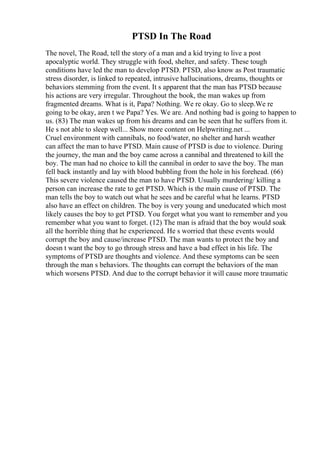 PTSD In The Road
The novel, The Road, tell the story of a man and a kid trying to live a post
apocalyptic world. They struggle with food, shelter, and safety. These tough
conditions have led the man to develop PTSD. PTSD, also know as Post traumatic
stress disorder, is linked to repeated, intrusive hallucinations, dreams, thoughts or
behaviors stemming from the event. It s apparent that the man has PTSD because
his actions are very irregular. Throughout the book, the man wakes up from
fragmented dreams. What is it, Papa? Nothing. We re okay. Go to sleep.We re
going to be okay, aren t we Papa? Yes. We are. And nothing bad is going to happen to
us. (83) The man wakes up from his dreams and can be seen that he suffers from it.
He s not able to sleep well... Show more content on Helpwriting.net ...
Cruel environment with cannibals, no food/water, no shelter and harsh weather
can affect the man to have PTSD. Main cause of PTSD is due to violence. During
the journey, the man and the boy came across a cannibal and threatened to kill the
boy. The man had no choice to kill the cannibal in order to save the boy. The man
fell back instantly and lay with blood bubbling from the hole in his forehead. (66)
This severe violence caused the man to have PTSD. Usually murdering/ killing a
person can increase the rate to get PTSD. Which is the main cause of PTSD. The
man tells the boy to watch out what he sees and be careful what he learns. PTSD
also have an effect on children. The boy is very young and uneducated which most
likely causes the boy to get PTSD. You forget what you want to remember and you
remember what you want to forget. (12) The man is afraid that the boy would soak
all the horrible thing that he experienced. He s worried that these events would
corrupt the boy and cause/increase PTSD. The man wants to protect the boy and
doesn t want the boy to go through stress and have a bad effect in his life. The
symptoms of PTSD are thoughts and violence. And these symptoms can be seen
through the man s behaviors. The thoughts can corrupt the behaviors of the man
which worsens PTSD. And due to the corrupt behavior it will cause more traumatic
 