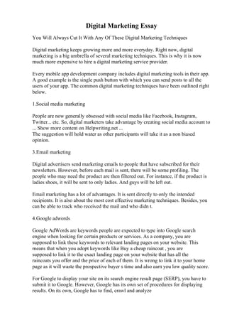 Digital Marketing Essay
You Will Always Cut It With Any Of These Digital Marketing Techniques
Digital marketing keeps growing more and more everyday. Right now, digital
marketing is a big umbrella of several marketing techniques. This is why it is now
much more expensive to hire a digital marketing service provider.
Every mobile app development company includes digital marketing tools in their app.
A good example is the single push button with which you can send posts to all the
users of your app. The common digital marketing techniques have been outlined right
below.
1.Social media marketing
People are now generally obsessed with social media like Facebook, Instagram,
Twitter... etc. So, digital marketers take advantage by creating social media account to
... Show more content on Helpwriting.net ...
The suggestion will hold water as other participants will take it as a non biased
opinion.
3.Email marketing
Digital advertisers send marketing emails to people that have subscribed for their
newsletters. However, before each mail is sent, there will be some profiling. The
people who may need the product are then filtered out. For instance, if the product is
ladies shoes, it will be sent to only ladies. And guys will be left out.
Email marketing has a lot of advantages. It is sent directly to only the intended
recipients. It is also about the most cost effective marketing techniques. Besides, you
can be able to track who received the mail and who didn t.
4.Google adwords
Google AdWords are keywords people are expected to type into Google search
engine when looking for certain products or services. As a company, you are
supposed to link these keywords to relevant landing pages on your website. This
means that when you adopt keywords like Buy a cheap raincoat , you are
supposed to link it to the exact landing page on your website that has all the
raincoats you offer and the price of each of them. It is wrong to link it to your home
page as it will waste the prospective buyer s time and also earn you low quality score.
For Google to display your site on its search engine result page (SERP), you have to
submit it to Google. However, Google has its own set of procedures for displaying
results. On its own, Google has to find, crawl and analyze
 