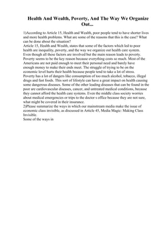 Health And Wealth, Poverty, And The Way We Organize
Out...
1)According to Article 15, Health and Wealth, poor people tend to have shorter lives
and more health problems. What are some of the reasons that this is the case? What
can be done about the situation?
Article 15, Health and Wealth, states that some of the factors which led to poor
health are inequality, poverty, and the way we organize out health care system.
Even though all these factors are involved but the main reason leads to poverty.
Poverty seems to be the key reason because everything costs so much. Most of the
Americans are not paid enough to meet their personal need and barely have
enough money to make their ends meet. The struggle of trying to be on the
economic level hurts their health because people tend to take a lot of stress.
Poverty has a lot of dangers like consumption of too much alcohol, tobacco, illegal
drugs and fast foods. This sort of lifestyle can have a great impact on health causing
some dangerous diseases. Some of the other leading diseases that can be found in the
poor are cardiovascular diseases, cancer, and untreated medical conditions, because
they cannot afford the health care systems. Even the middle class society worries
about medical emergencies or trips to the doctor s office because they are not sure,
what might be covered in their insurance.
2)Please summarize the ways in which our mainstream media make the issue of
economic class invisible, as discussed in Article 45, Media Magic: Making Class
Invisible.
Some of the ways in
 